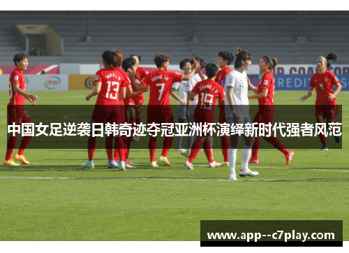 中国女足逆袭日韩奇迹夺冠亚洲杯演绎新时代强者风范 中国女足逆袭日韩奇迹夺冠亚洲杯演绎新时代强者风范